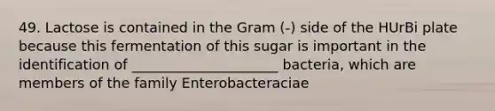 49. Lactose is contained in the Gram (-) side of the HUrBi plate because this fermentation of this sugar is important in the identification of _____________________ bacteria, which are members of the family Enterobacteraciae