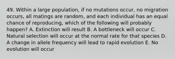 49. Within a large population, if no mutations occur, no migration occurs, all matings are random, and each individual has an equal chance of reproducing, which of the following will probably happen? A. Extinction will result B. A bottleneck will occur C. Natural selection will occur at the normal rate for that species D. A change in allele frequency will lead to rapid evolution E. No evolution will occur