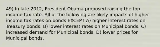 49) In late 2012, President Obama proposed raising the top income tax rate. All of the following are likely impacts of higher income tax rates on bonds EXCEPT A) higher interest rates on Treasury bonds. B) lower interest rates on Municipal bonds. C) increased demand for Municipal bonds. D) lower prices for Municipal bonds.