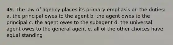 49. The law of agency places its primary emphasis on the duties: a. the principal owes to the agent b. the agent owes to the principal c. the agent owes to the subagent d. the universal agent owes to the general agent e. all of the other choices have equal standing