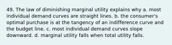 49. The law of diminishing marginal utility explains why a. most individual demand curves are straight lines. b. the consumer's optimal purchase is at the tangency of an indifference curve and the budget line. c. most individual demand curves slope downward. d. marginal utility falls when total utility falls.