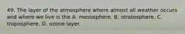 49. The layer of the atmosphere where almost all weather occurs and where we live is the A. mesosphere. B. stratosphere. C. troposphere. D. ozone layer.