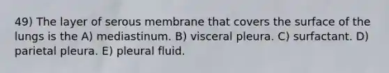 49) The layer of serous membrane that covers the surface of the lungs is the A) mediastinum. B) visceral pleura. C) surfactant. D) parietal pleura. E) pleural fluid.