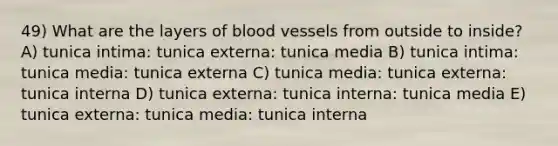 49) What are the layers of blood vessels from outside to inside? A) tunica intima: tunica externa: tunica media B) tunica intima: tunica media: tunica externa C) tunica media: tunica externa: tunica interna D) tunica externa: tunica interna: tunica media E) tunica externa: tunica media: tunica interna