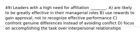 49) Leaders with a high need for affiliation ________. A) are likely to be greatly effective in their managerial roles B) use rewards to gain approval, not to recognize effective performance C) confront genuine differences instead of avoiding conflict D) focus on accomplishing the task over interpersonal relationships