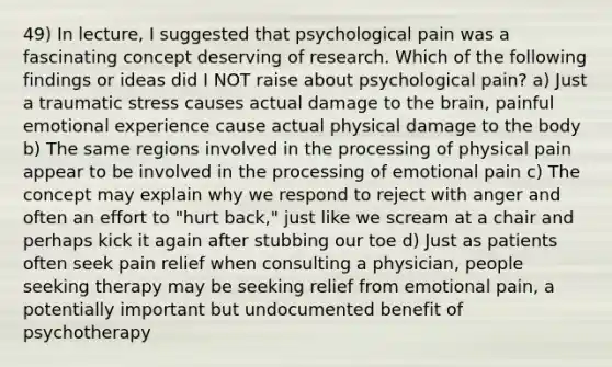 49) In lecture, I suggested that psychological pain was a fascinating concept deserving of research. Which of the following findings or ideas did I NOT raise about psychological pain? a) Just a traumatic stress causes actual damage to the brain, painful emotional experience cause actual physical damage to the body b) The same regions involved in the processing of physical pain appear to be involved in the processing of emotional pain c) The concept may explain why we respond to reject with anger and often an effort to "hurt back," just like we scream at a chair and perhaps kick it again after stubbing our toe d) Just as patients often seek pain relief when consulting a physician, people seeking therapy may be seeking relief from emotional pain, a potentially important but undocumented benefit of psychotherapy