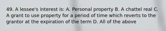 49. A lessee's interest is: A. Personal property B. A chattel real C. A grant to use property for a period of time which reverts to the grantor at the expiration of the term D. All of the above