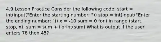 4.9 Lesson Practice Consider the following code: start = int(input("Enter the starting number: ")) stop = int(input("Enter the ending number: ")) x = -10 sum = 0 for i in range (start, stop, x): sum = sum + i print(sum) What is output if the user enters 78 then 45?