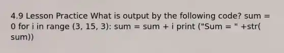 4.9 Lesson Practice What is output by the following code? sum = 0 for i in range (3, 15, 3): sum = sum + i print ("Sum = " +str( sum))