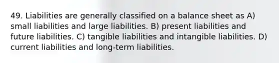 49. Liabilities are generally classified on a balance sheet as A) small liabilities and large liabilities. B) present liabilities and future liabilities. C) tangible liabilities and intangible liabilities. D) current liabilities and long-term liabilities.