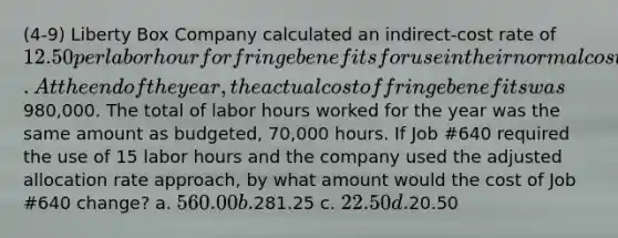 (4-9) Liberty Box Company calculated an indirect-cost rate of 12.50 per labor hour for fringe benefits for use in their normal costing system. At the end of the year, the actual cost of fringe benefits was980,000. The total of labor hours worked for the year was the same amount as budgeted, 70,000 hours. If Job #640 required the use of 15 labor hours and the company used the adjusted allocation rate approach, by what amount would the cost of Job #640 change? a. 560.00 b.281.25 c. 22.50 d.20.50