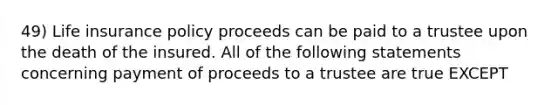 49) Life insurance policy proceeds can be paid to a trustee upon the death of the insured. All of the following statements concerning payment of proceeds to a trustee are true EXCEPT