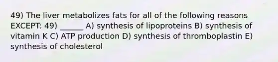 49) The liver metabolizes fats for all of the following reasons EXCEPT: 49) ______ A) synthesis of lipoproteins B) synthesis of vitamin K C) <a href='https://www.questionai.com/knowledge/kQXM5vFKbG-atp-production' class='anchor-knowledge'>atp production</a> D) synthesis of thromboplastin E) synthesis of cholesterol