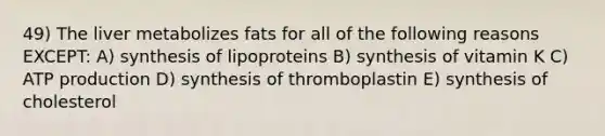 49) The liver metabolizes fats for all of the following reasons EXCEPT: A) synthesis of lipoproteins B) synthesis of vitamin K C) ATP production D) synthesis of thromboplastin E) synthesis of cholesterol