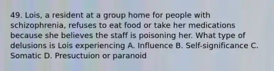 49. Lois, a resident at a group home for people with schizophrenia, refuses to eat food or take her medications because she believes the staff is poisoning her. What type of delusions is Lois experiencing A. Influence B. Self-significance C. Somatic D. Presuctuion or paranoid