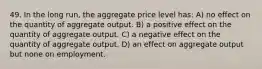 49. In the long run, the aggregate price level has: A) no effect on the quantity of aggregate output. B) a positive effect on the quantity of aggregate output. C) a negative effect on the quantity of aggregate output. D) an effect on aggregate output but none on employment.