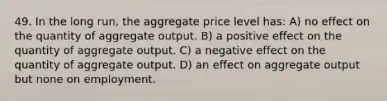 49. In the long run, the aggregate price level has: A) no effect on the quantity of aggregate output. B) a positive effect on the quantity of aggregate output. C) a negative effect on the quantity of aggregate output. D) an effect on aggregate output but none on employment.