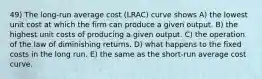 49) The long-run average cost (LRAC) curve shows A) the lowest unit cost at which the firm can produce a given output. B) the highest unit costs of producing a given output. C) the operation of the law of diminishing returns. D) what happens to the fixed costs in the long run. E) the same as the short-run average cost curve.