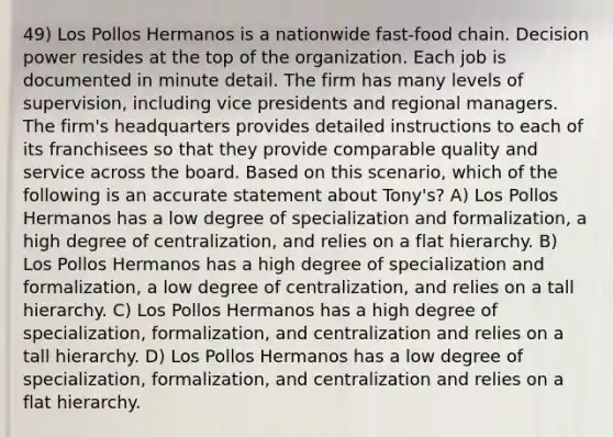 49) Los Pollos Hermanos is a nationwide fast-food chain. Decision power resides at the top of the organization. Each job is documented in minute detail. The firm has many levels of supervision, including vice presidents and regional managers. The firm's headquarters provides detailed instructions to each of its franchisees so that they provide comparable quality and service across the board. Based on this scenario, which of the following is an accurate statement about Tony's? A) Los Pollos Hermanos has a low degree of specialization and formalization, a high degree of centralization, and relies on a flat hierarchy. B) Los Pollos Hermanos has a high degree of specialization and formalization, a low degree of centralization, and relies on a tall hierarchy. C) Los Pollos Hermanos has a high degree of specialization, formalization, and centralization and relies on a tall hierarchy. D) Los Pollos Hermanos has a low degree of specialization, formalization, and centralization and relies on a flat hierarchy.