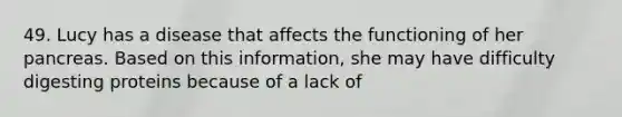 49. Lucy has a disease that affects the functioning of her pancreas. Based on this information, she may have difficulty digesting proteins because of a lack of