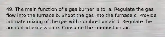 49. The main function of a gas burner is to: a. Regulate the gas flow into the furnace b. Shoot the gas into the furnace c. Provide intimate mixing of the gas with combustion air d. Regulate the amount of excess air e. Consume the combustion air.