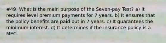 #49. What is the main purpose of the Seven-pay Test? a) It requires level premium payments for 7 years. b) It ensures that the policy benefits are paid out in 7 years. c) It guarantees the minimum interest. d) It determines if the insurance policy is a MEC.