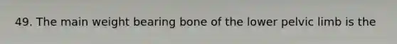 49. The main weight bearing bone of the lower pelvic limb is the