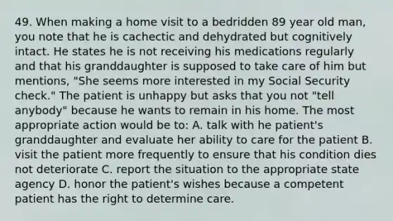 49. When making a home visit to a bedridden 89 year old man, you note that he is cachectic and dehydrated but cognitively intact. He states he is not receiving his medications regularly and that his granddaughter is supposed to take care of him but mentions, "She seems more interested in my Social Security check." The patient is unhappy but asks that you not "tell anybody" because he wants to remain in his home. The most appropriate action would be to: A. talk with he patient's granddaughter and evaluate her ability to care for the patient B. visit the patient more frequently to ensure that his condition dies not deteriorate C. report the situation to the appropriate state agency D. honor the patient's wishes because a competent patient has the right to determine care.