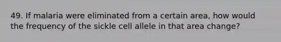 49. If malaria were eliminated from a certain area, how would the frequency of the sickle cell allele in that area change?