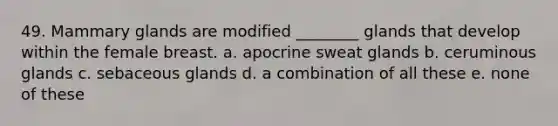 49. Mammary glands are modified ________ glands that develop within the female breast. a. apocrine sweat glands b. ceruminous glands c. sebaceous glands d. a combination of all these e. none of these