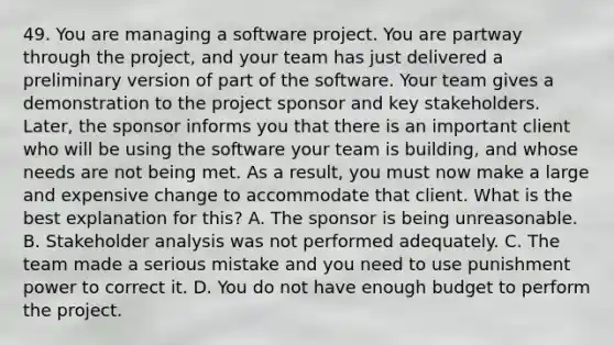 49. You are managing a software project. You are partway through the project, and your team has just delivered a preliminary version of part of the software. Your team gives a demonstration to the project sponsor and key stakeholders. Later, the sponsor informs you that there is an important client who will be using the software your team is building, and whose needs are not being met. As a result, you must now make a large and expensive change to accommodate that client. What is the best explanation for this? A. The sponsor is being unreasonable. B. Stakeholder analysis was not performed adequately. C. The team made a serious mistake and you need to use punishment power to correct it. D. You do not have enough budget to perform the project.