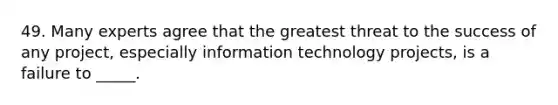 49. Many experts agree that the greatest threat to the success of any project, especially information technology projects, is a failure to _____.