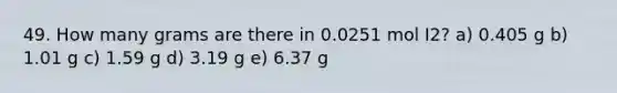 49. How many grams are there in 0.0251 mol I2? a) 0.405 g b) 1.01 g c) 1.59 g d) 3.19 g e) 6.37 g