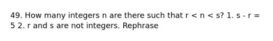 49. How many integers n are there such that r < n < s? 1. s - r = 5 2. r and s are not integers. Rephrase