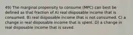 49) The marginal propensity to consume (MPC) can best be defined as that fraction of A) real disposable income that is consumed. B) real disposable income that is not consumed. C) a change in real disposable income that is spent. D) a change in real disposable income that is saved.