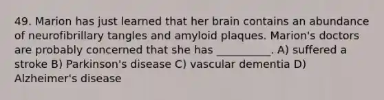 49. Marion has just learned that her brain contains an abundance of neurofibrillary tangles and amyloid plaques. Marion's doctors are probably concerned that she has __________. A) suffered a stroke B) Parkinson's disease C) vascular dementia D) Alzheimer's disease