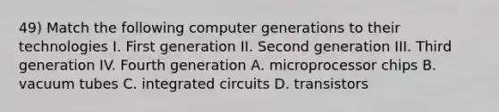 49) Match the following computer generations to their technologies I. First generation II. Second generation III. Third generation IV. Fourth generation A. microprocessor chips B. vacuum tubes C. integrated circuits D. transistors