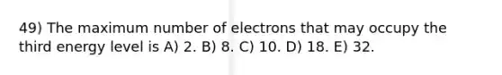 49) The maximum number of electrons that may occupy the third energy level is A) 2. B) 8. C) 10. D) 18. E) 32.