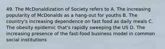 49. The McDonaldization of Society refers to A. The increasing popularity of McDonalds as a hang-out for youths B. The country's increasing dependence on fast food as daily meals C. The obesity epidemic that's rapidly sweeping the US D. The increasing presence of the fast-food business model in common social institutions