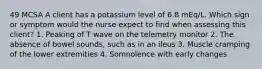 49 MCSA A client has a potassium level of 6.8 mEq/L. Which sign or symptom would the nurse expect to find when assessing this client? 1. Peaking of T wave on the telemetry monitor 2. The absence of bowel sounds, such as in an ileus 3. Muscle cramping of the lower extremities 4. Somnolence with early changes