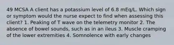 49 MCSA A client has a potassium level of 6.8 mEq/L. Which sign or symptom would the nurse expect to find when assessing this client? 1. Peaking of T wave on the telemetry monitor 2. The absence of bowel sounds, such as in an ileus 3. Muscle cramping of the lower extremities 4. Somnolence with early changes