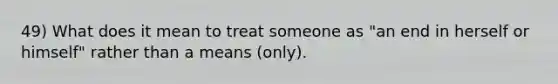 49) What does it mean to treat someone as "an end in herself or himself" rather than a means (only).