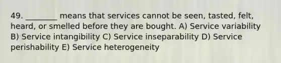 49. ________ means that services cannot be seen, tasted, felt, heard, or smelled before they are bought. A) Service variability B) Service intangibility C) Service inseparability D) Service perishability E) Service heterogeneity