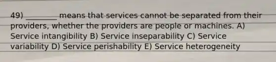 49) ________ means that services cannot be separated from their providers, whether the providers are people or machines. A) Service intangibility B) Service inseparability C) Service variability D) Service perishability E) Service heterogeneity