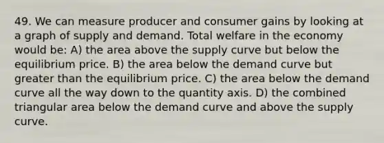 49. We can measure producer and consumer gains by looking at a graph of supply and demand. Total welfare in the economy would be: A) the area above the supply curve but below the equilibrium price. B) the area below the demand curve but greater than the equilibrium price. C) the area below the demand curve all the way down to the quantity axis. D) the combined triangular area below the demand curve and above the supply curve.