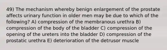 49) The mechanism whereby benign enlargement of the prostate affects urinary function in older men may be due to which of the following? A) compression of the membranous urethra B) compression of the body of the bladder C) compression of the opening of the ureters into the bladder D) compression of the prostatic urethra E) deterioration of the detrusor muscle