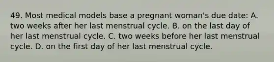 49. Most medical models base a pregnant woman's due date: A. two weeks after her last menstrual cycle. B. on the last day of her last menstrual cycle. C. two weeks before her last menstrual cycle. D. on the first day of her last menstrual cycle.