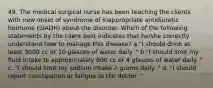 49. The medical surgical nurse has been teaching the clients with new onset of syndrome of inappropriate antidiuretic hormone (SIADH) about the disorder. Which of the following statements by the client best indicates that he/she correctly understand how to manage this disease? a."I should drink at least 3000 cc or 10 glasses of water daily. " b."I should limit my fluid intake to approximately 800 cc or 4 glasses of water daily. " c. "I should limit my sodium intake 2 grams daily. " d. "I should report constipation or fatigue to the doctor. "