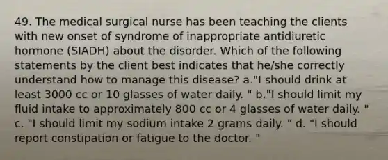 49. The medical surgical nurse has been teaching the clients with new onset of syndrome of inappropriate antidiuretic hormone (SIADH) about the disorder. Which of the following statements by the client best indicates that he/she correctly understand how to manage this disease? a."I should drink at least 3000 cc or 10 glasses of water daily. " b."I should limit my fluid intake to approximately 800 cc or 4 glasses of water daily. " c. "I should limit my sodium intake 2 grams daily. " d. "I should report constipation or fatigue to the doctor. "