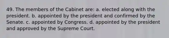 49. The members of the Cabinet are: a. elected along with the president. b. appointed by the president and confirmed by the Senate. c. appointed by Congress. d. appointed by the president and approved by the Supreme Court.